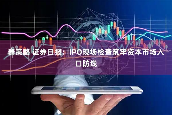 鑫策略 证券日报：IPO现场检查筑牢资本市场入口防线