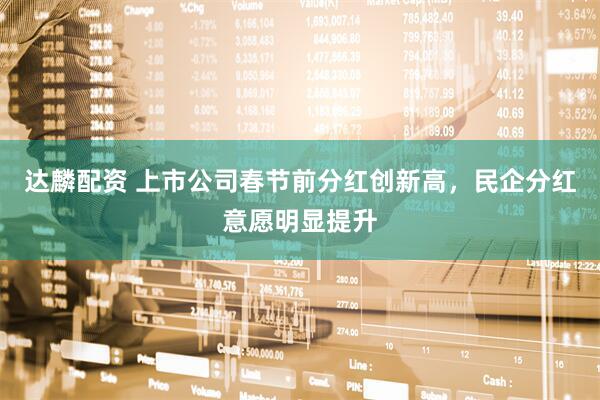 达麟配资 上市公司春节前分红创新高，民企分红意愿明显提升