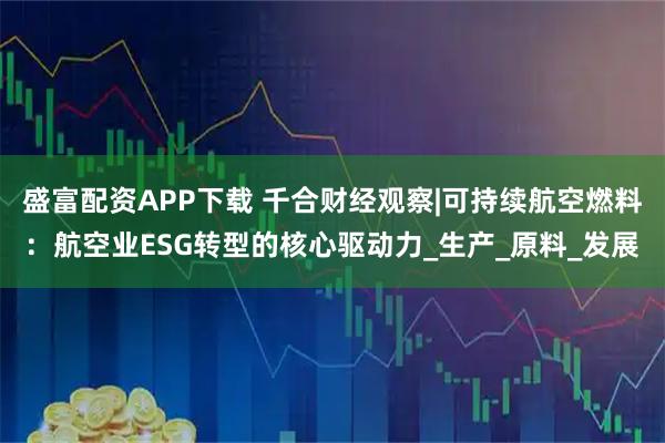 盛富配资APP下载 千合财经观察|可持续航空燃料：航空业ESG转型的核心驱动力_生产_原料_发展