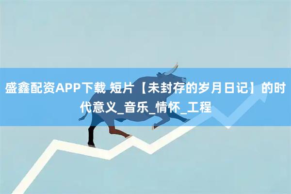 盛鑫配资APP下载 短片【未封存的岁月日记】的时代意义_音乐_情怀_工程