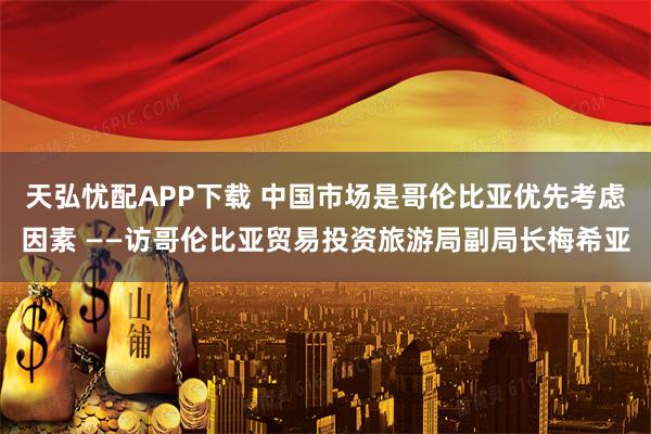 天弘忧配APP下载 中国市场是哥伦比亚优先考虑因素 ——访哥伦比亚贸易投资旅游局副局长梅希亚