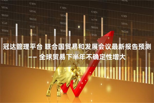 冠达管理平台 联合国贸易和发展会议最新报告预测—— 全球贸易下半年不确定性增大