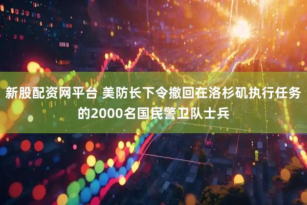 新股配资网平台 美防长下令撤回在洛杉矶执行任务的2000名国民警卫队士兵