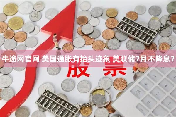 牛途网官网 美国通胀有抬头迹象 美联储7月不降息？