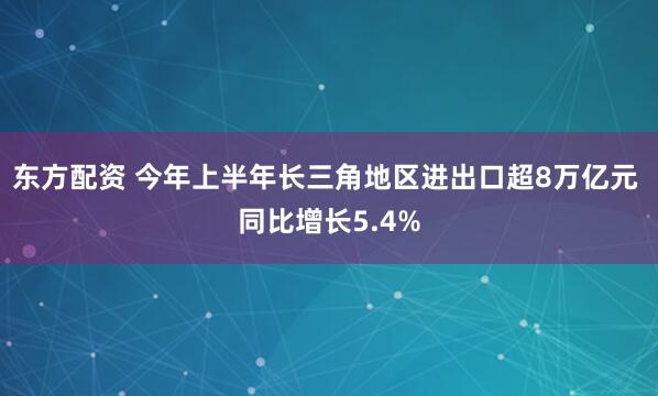 东方配资 今年上半年长三角地区进出口超8万亿元 同比增长5.4%