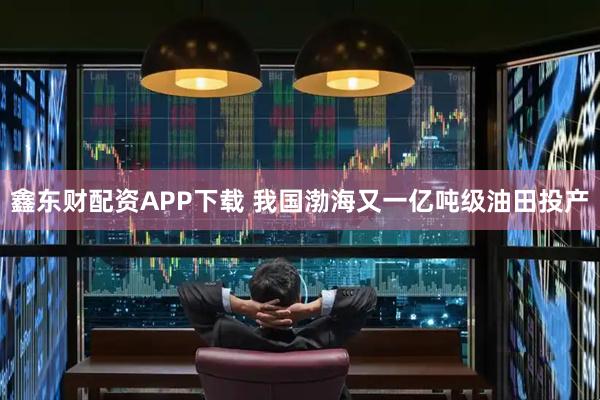 鑫东财配资APP下载 我国渤海又一亿吨级油田投产