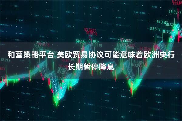 和营策略平台 美欧贸易协议可能意味着欧洲央行长期暂停降息