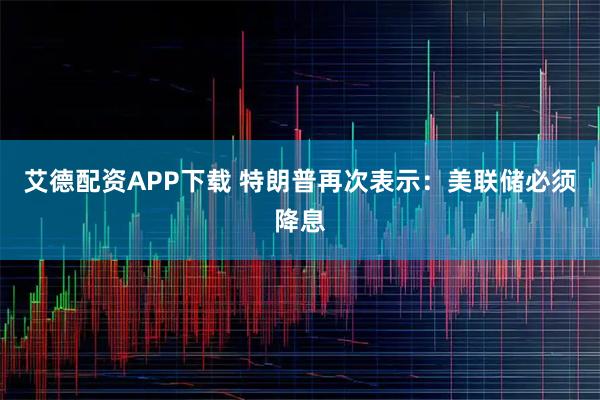 艾德配资APP下载 特朗普再次表示：美联储必须降息