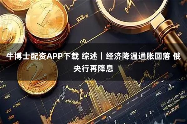 牛博士配资APP下载 综述丨经济降温通胀回落 俄央行再降息