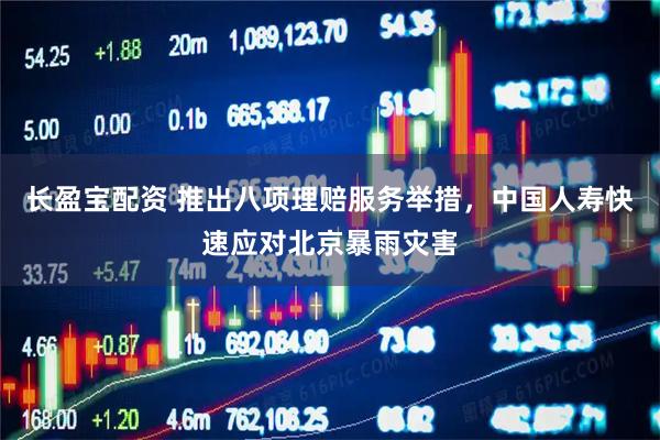 长盈宝配资 推出八项理赔服务举措，中国人寿快速应对北京暴雨灾害