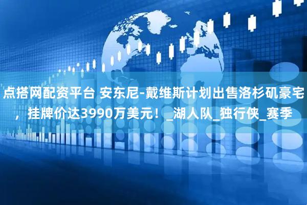 点搭网配资平台 安东尼-戴维斯计划出售洛杉矶豪宅，挂牌价达3990万美元！_湖人队_独行侠_赛季