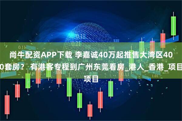 尚牛配资APP下载 李嘉诚40万起推售大湾区400套房？ 有港客专程到广州东莞看房_港人_香港_项目