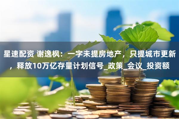 星速配资 谢逸枫：一字未提房地产，只提城市更新，释放10万亿存量计划信号_政策_会议_投资额