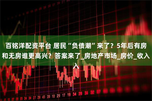 百铭洋配资平台 居民“负债潮”来了？5年后有房和无房谁更高兴？答案来了_房地产市场_房价_收入