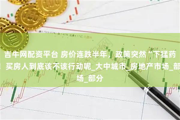 吉牛网配资平台 房价连跌半年，政策突然“下猛药”！买房人到底该不该行动呢_大中城市_房地产市场_部分