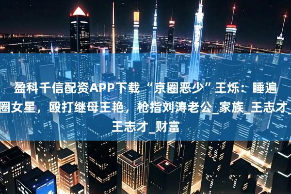 盈科千信配资APP下载 “京圈恶少”王烁：睡遍娱乐圈女星，殴打继母王艳，枪指刘涛老公_家族_王志才_财富