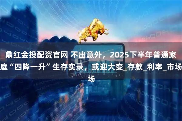 鼎红金投配资官网 不出意外，2025下半年普通家庭“四降一升”生存实录，或迎大变_存款_利率_市场