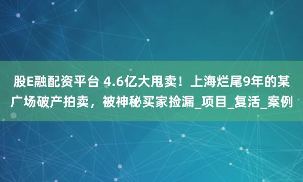 股E融配资平台 4.6亿大甩卖！上海烂尾9年的某广场破产拍卖，被神秘买家捡漏_项目_复活_案例