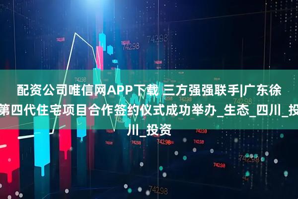 配资公司唯信网APP下载 三方强强联手|广东徐闻第四代住宅项目合作签约仪式成功举办_生态_四川_投资