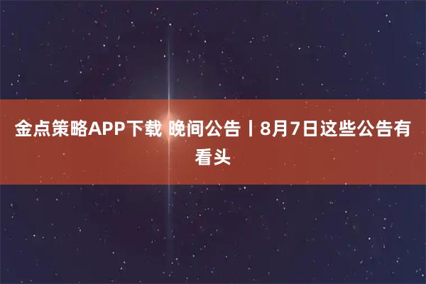 金点策略APP下载 晚间公告丨8月7日这些公告有看头