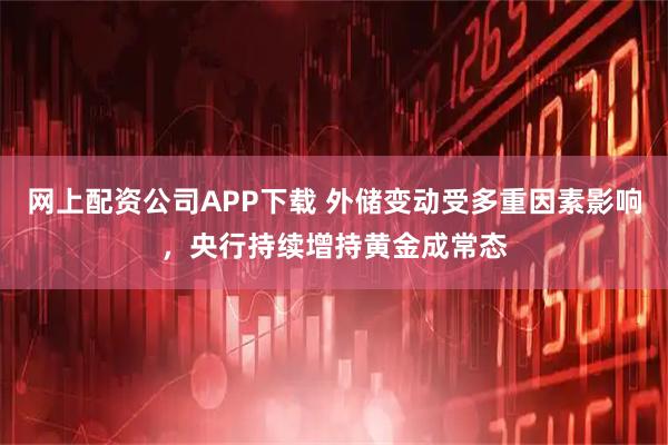 网上配资公司APP下载 外储变动受多重因素影响，央行持续增持黄金成常态