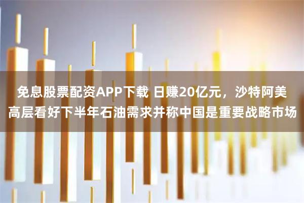 免息股票配资APP下载 日赚20亿元，沙特阿美高层看好下半年石油需求并称中国是重要战略市场