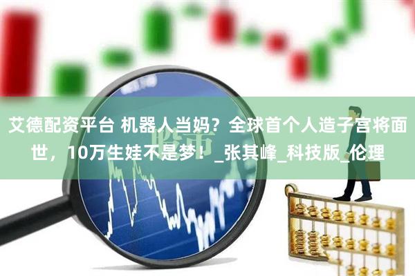 艾德配资平台 机器人当妈？全球首个人造子宫将面世，10万生娃不是梦！_张其峰_科技版_伦理