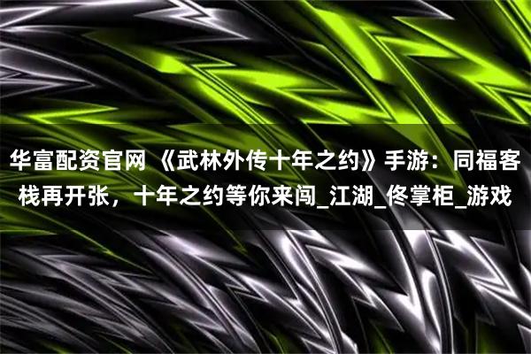 华富配资官网 《武林外传十年之约》手游：同福客栈再开张，十年之约等你来闯_江湖_佟掌柜_游戏