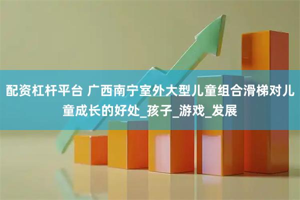 配资杠杆平台 广西南宁室外大型儿童组合滑梯对儿童成长的好处_孩子_游戏_发展