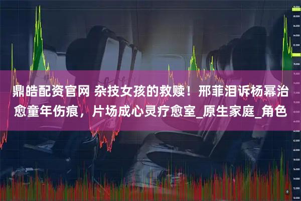 鼎皓配资官网 杂技女孩的救赎！邢菲泪诉杨幂治愈童年伤痕，片场成心灵疗愈室_原生家庭_角色