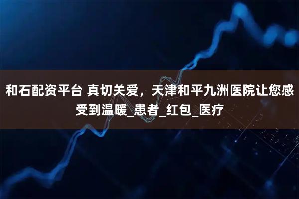 和石配资平台 真切关爱，天津和平九洲医院让您感受到温暖_患者_红包_医疗