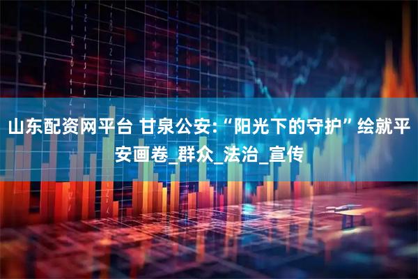 山东配资网平台 甘泉公安:“阳光下的守护”绘就平安画卷_群众_法治_宣传