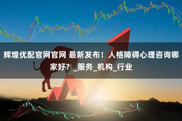 辉煌优配官网官网 最新发布！人格障碍心理咨询哪家好？_服务_机构_行业