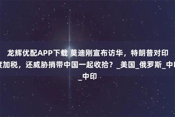 龙辉优配APP下载 莫迪刚宣布访华，特朗普对印度加税，还威胁捎带中国一起收拾？_美国_俄罗斯_中印