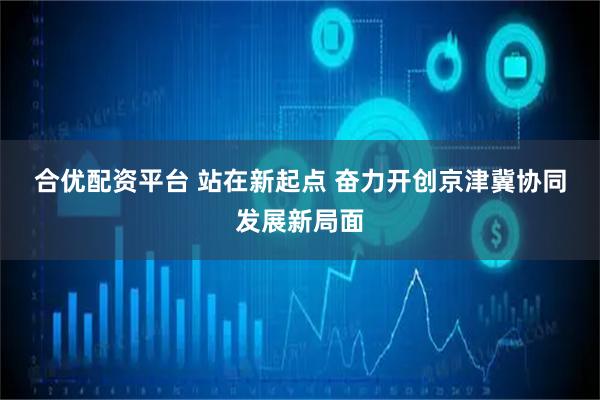 合优配资平台 站在新起点 奋力开创京津冀协同发展新局面