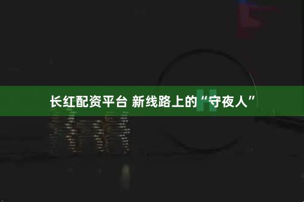长红配资平台 新线路上的“守夜人”