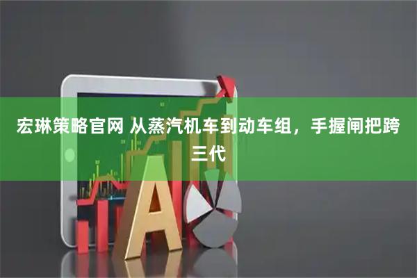 宏琳策略官网 从蒸汽机车到动车组，手握闸把跨三代