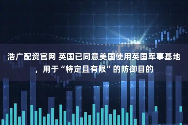 浩广配资官网 英国已同意美国使用英国军事基地，用于“特定且有限”的防御目的