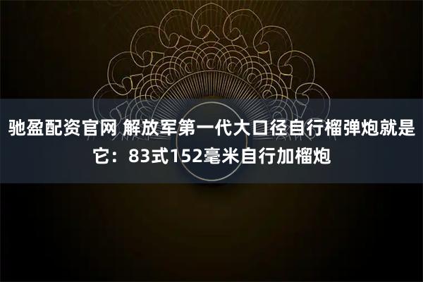 驰盈配资官网 解放军第一代大口径自行榴弹炮就是它：83式152毫米自行加榴炮