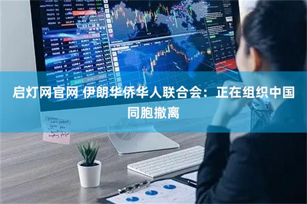 启灯网官网 伊朗华侨华人联合会：正在组织中国同胞撤离
