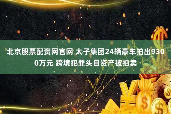 北京股票配资网官网 太子集团24辆豪车拍出9300万元 跨境犯罪头目资产被拍卖