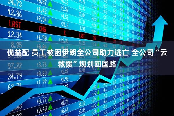 优益配 员工被困伊朗全公司助力逃亡 全公司“云救援”规划回国路