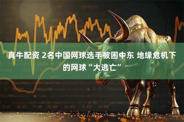 真牛配资 2名中国网球选手被困中东 地缘危机下的网球“大逃亡”