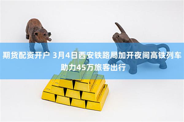 期货配资开户 3月4日西安铁路局加开夜间高铁列车 助力45万旅客出行