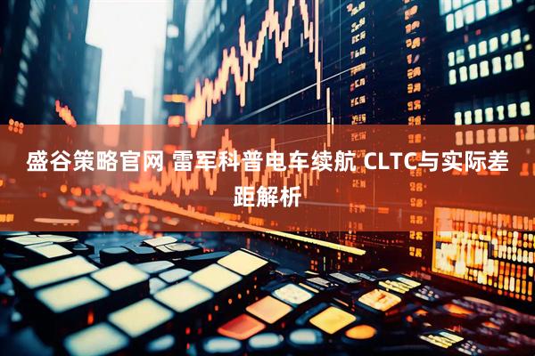 盛谷策略官网 雷军科普电车续航 CLTC与实际差距解析