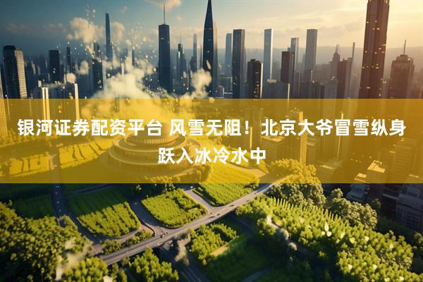 银河证券配资平台 风雪无阻！北京大爷冒雪纵身跃入冰冷水中