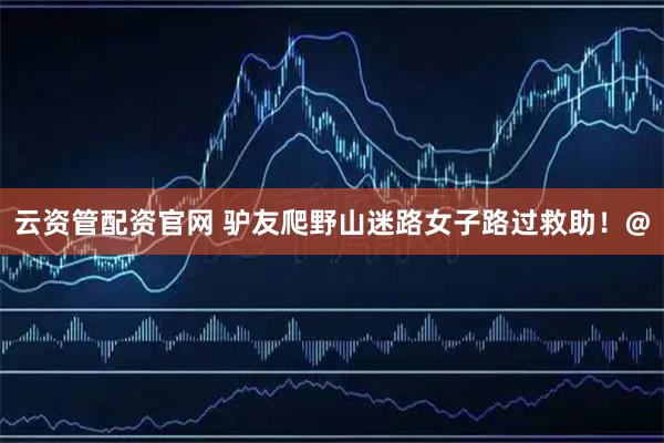 云资管配资官网 驴友爬野山迷路女子路过救助！@