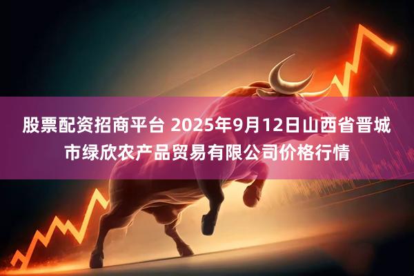 股票配资招商平台 2025年9月12日山西省晋城市绿欣农产品贸易有限公司价格行情