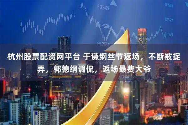 杭州股票配资网平台 于谦纲丝节返场，不断被捉弄，郭德纲调侃，返场最费大爷